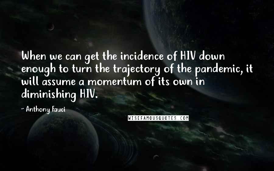 Anthony Fauci Quotes: When we can get the incidence of HIV down enough to turn the trajectory of the pandemic, it will assume a momentum of its own in diminishing HIV.