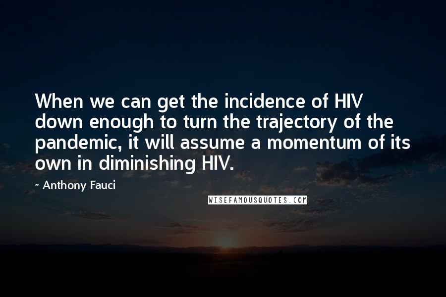 Anthony Fauci Quotes: When we can get the incidence of HIV down enough to turn the trajectory of the pandemic, it will assume a momentum of its own in diminishing HIV.