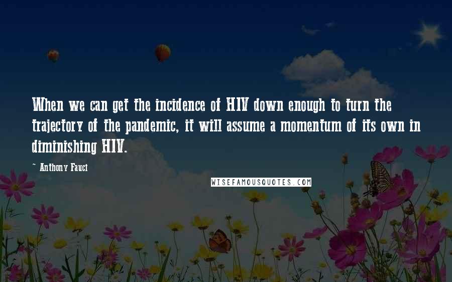 Anthony Fauci Quotes: When we can get the incidence of HIV down enough to turn the trajectory of the pandemic, it will assume a momentum of its own in diminishing HIV.