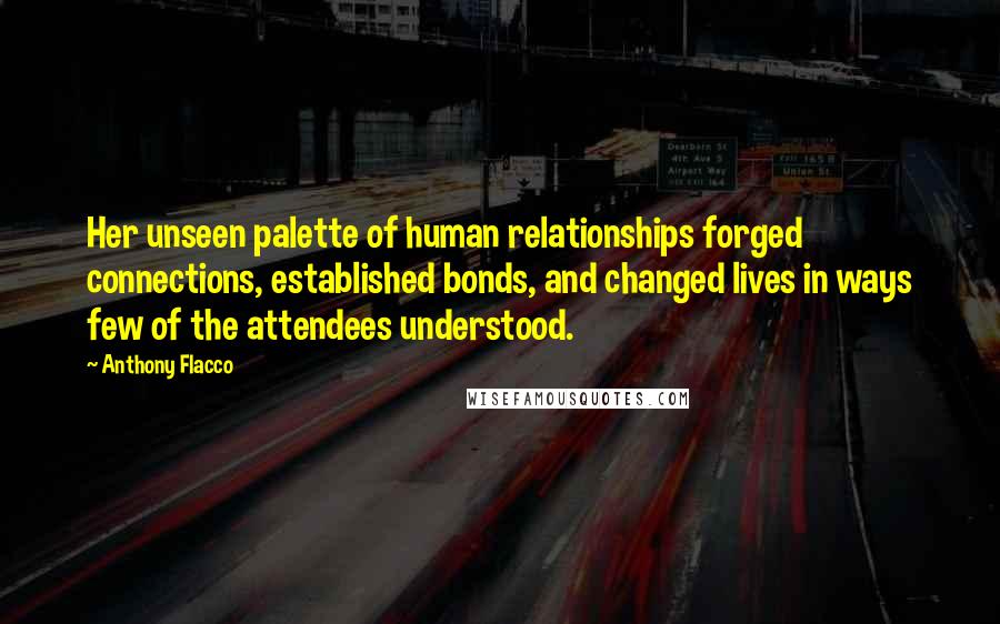 Anthony Flacco Quotes: Her unseen palette of human relationships forged connections, established bonds, and changed lives in ways few of the attendees understood.