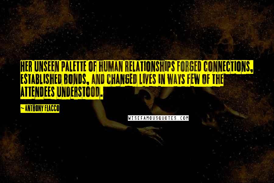 Anthony Flacco Quotes: Her unseen palette of human relationships forged connections, established bonds, and changed lives in ways few of the attendees understood.