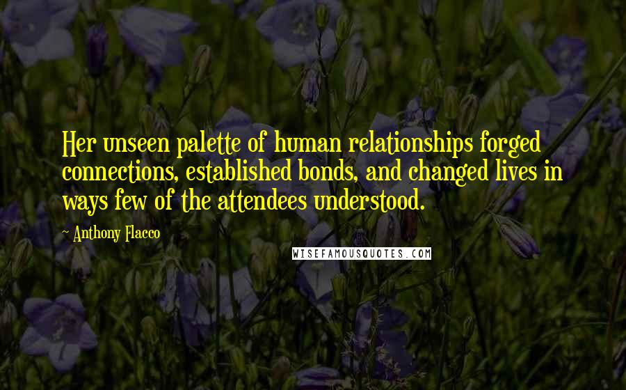 Anthony Flacco Quotes: Her unseen palette of human relationships forged connections, established bonds, and changed lives in ways few of the attendees understood.