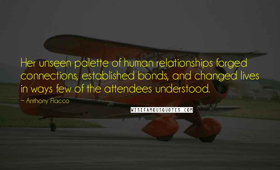 Anthony Flacco Quotes: Her unseen palette of human relationships forged connections, established bonds, and changed lives in ways few of the attendees understood.