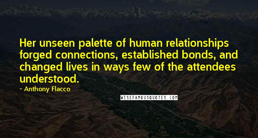 Anthony Flacco Quotes: Her unseen palette of human relationships forged connections, established bonds, and changed lives in ways few of the attendees understood.