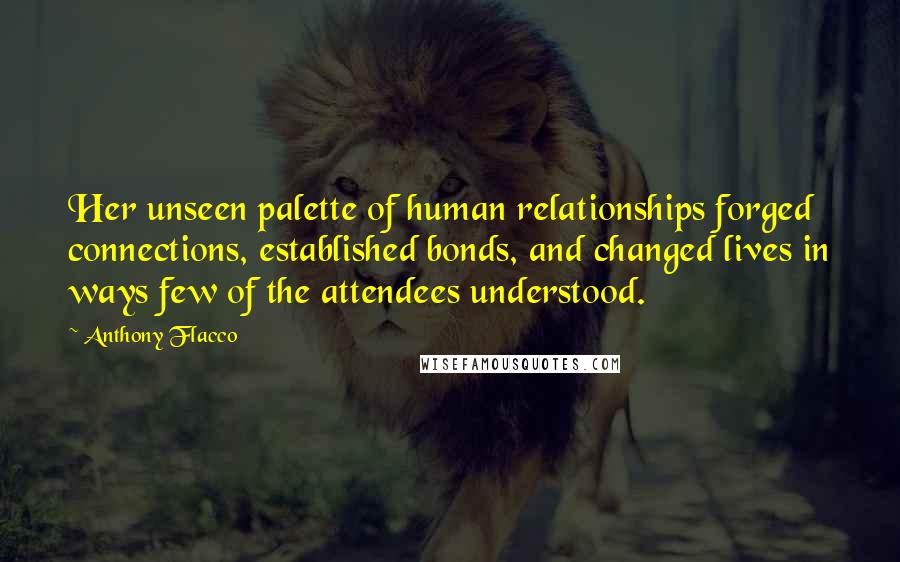 Anthony Flacco Quotes: Her unseen palette of human relationships forged connections, established bonds, and changed lives in ways few of the attendees understood.