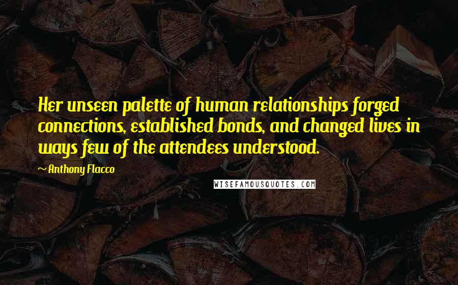 Anthony Flacco Quotes: Her unseen palette of human relationships forged connections, established bonds, and changed lives in ways few of the attendees understood.