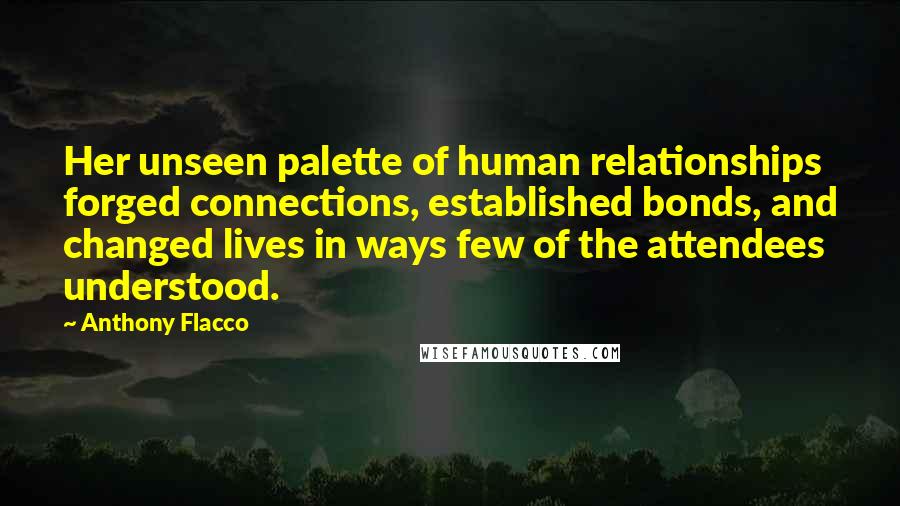 Anthony Flacco Quotes: Her unseen palette of human relationships forged connections, established bonds, and changed lives in ways few of the attendees understood.