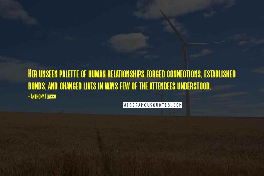 Anthony Flacco Quotes: Her unseen palette of human relationships forged connections, established bonds, and changed lives in ways few of the attendees understood.