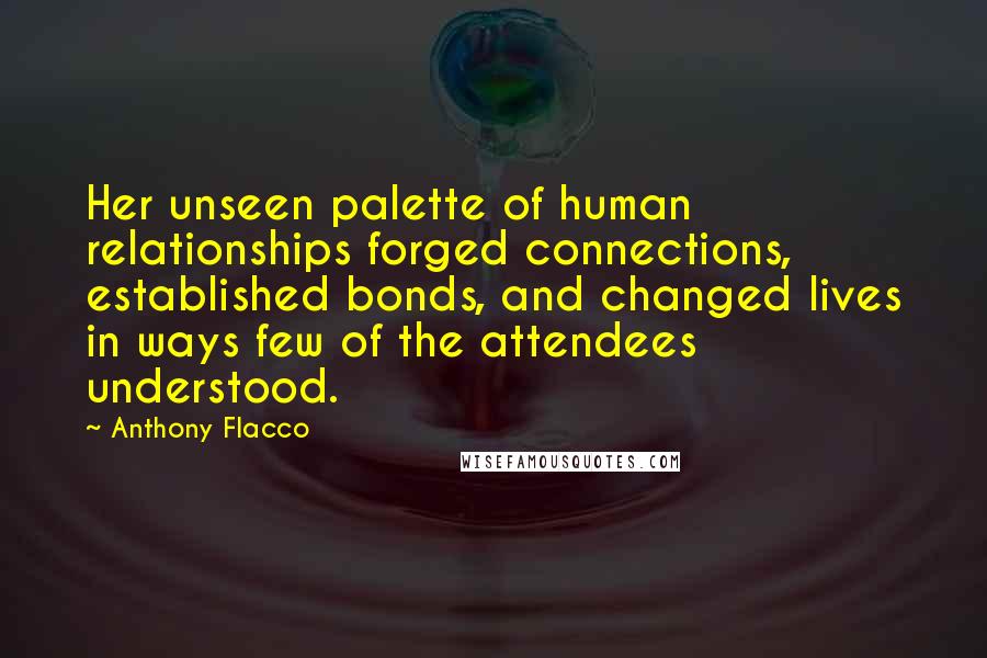 Anthony Flacco Quotes: Her unseen palette of human relationships forged connections, established bonds, and changed lives in ways few of the attendees understood.