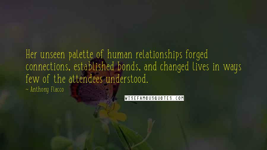 Anthony Flacco Quotes: Her unseen palette of human relationships forged connections, established bonds, and changed lives in ways few of the attendees understood.