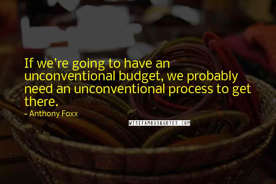 Anthony Foxx Quotes: If we're going to have an unconventional budget, we probably need an unconventional process to get there.