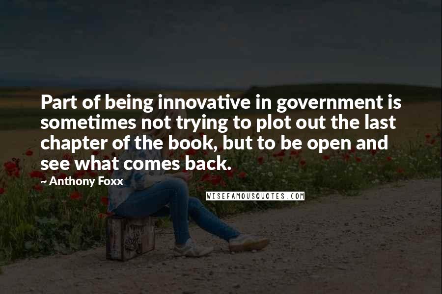 Anthony Foxx Quotes: Part of being innovative in government is sometimes not trying to plot out the last chapter of the book, but to be open and see what comes back.
