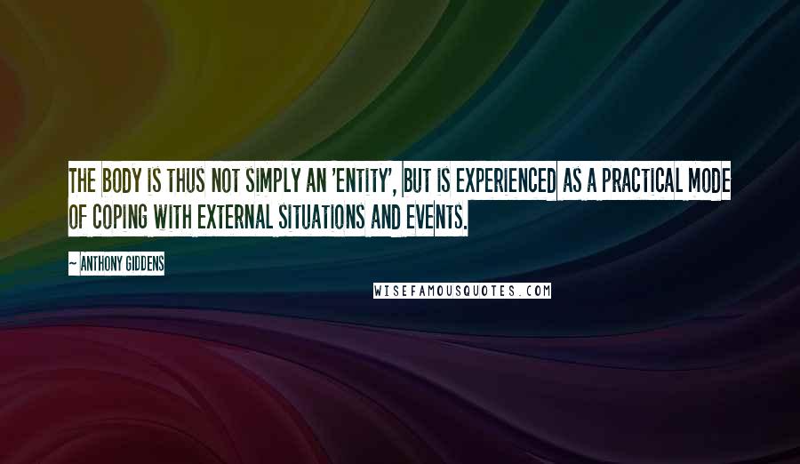 Anthony Giddens Quotes: The body is thus not simply an 'entity', but is experienced as a practical mode of coping with external situations and events.