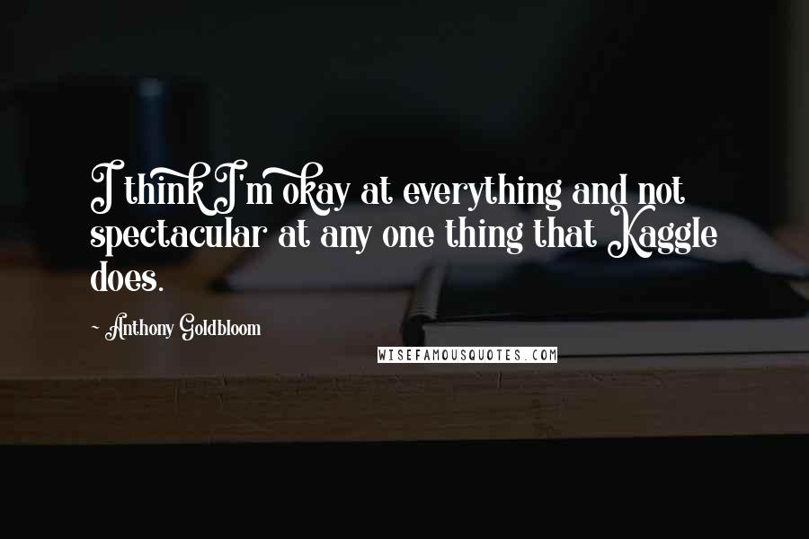 Anthony Goldbloom Quotes: I think I'm okay at everything and not spectacular at any one thing that Kaggle does.