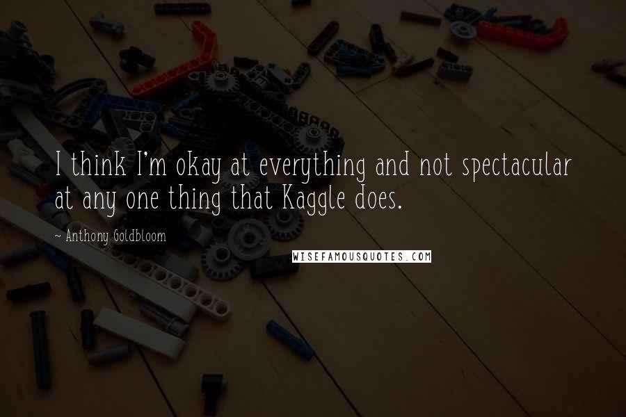 Anthony Goldbloom Quotes: I think I'm okay at everything and not spectacular at any one thing that Kaggle does.