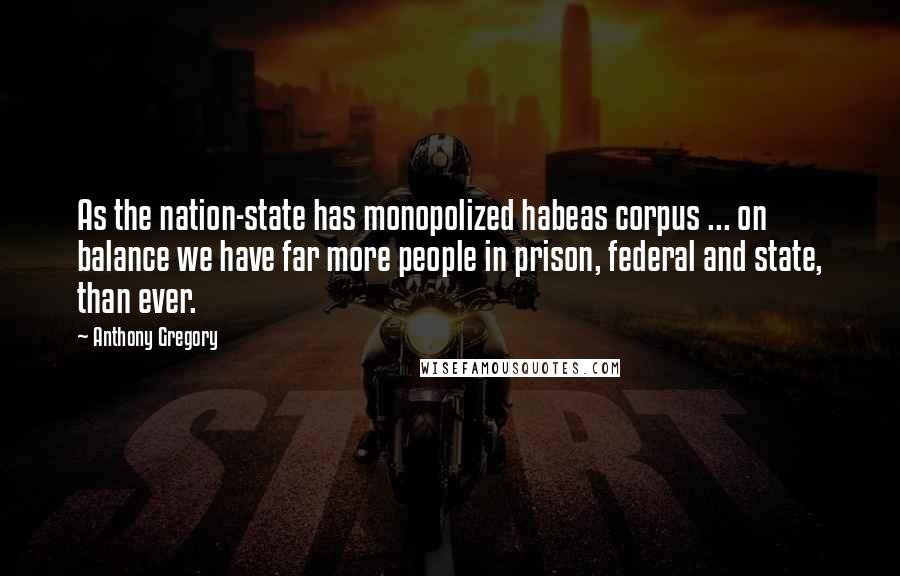 Anthony Gregory Quotes: As the nation-state has monopolized habeas corpus ... on balance we have far more people in prison, federal and state, than ever.