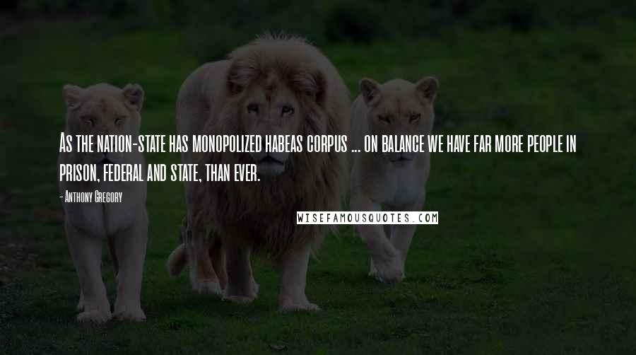 Anthony Gregory Quotes: As the nation-state has monopolized habeas corpus ... on balance we have far more people in prison, federal and state, than ever.