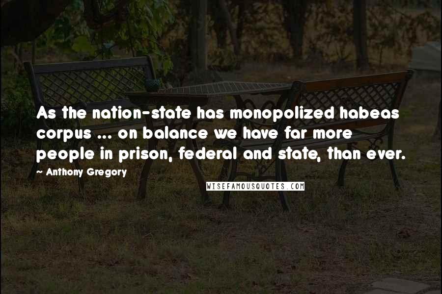 Anthony Gregory Quotes: As the nation-state has monopolized habeas corpus ... on balance we have far more people in prison, federal and state, than ever.