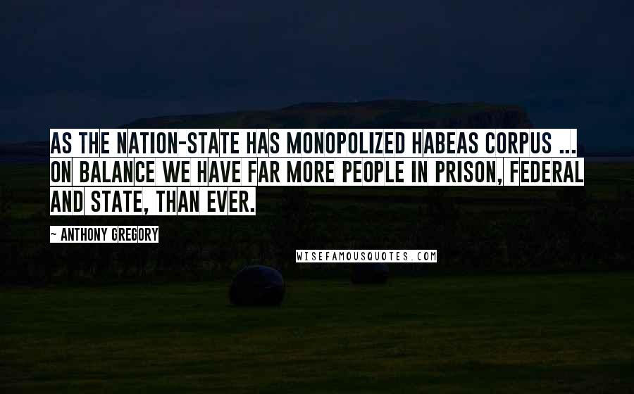 Anthony Gregory Quotes: As the nation-state has monopolized habeas corpus ... on balance we have far more people in prison, federal and state, than ever.