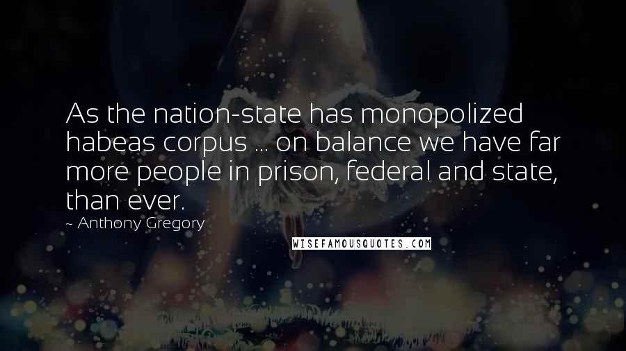 Anthony Gregory Quotes: As the nation-state has monopolized habeas corpus ... on balance we have far more people in prison, federal and state, than ever.