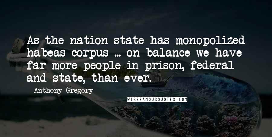 Anthony Gregory Quotes: As the nation-state has monopolized habeas corpus ... on balance we have far more people in prison, federal and state, than ever.