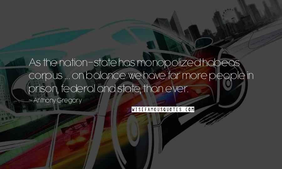 Anthony Gregory Quotes: As the nation-state has monopolized habeas corpus ... on balance we have far more people in prison, federal and state, than ever.