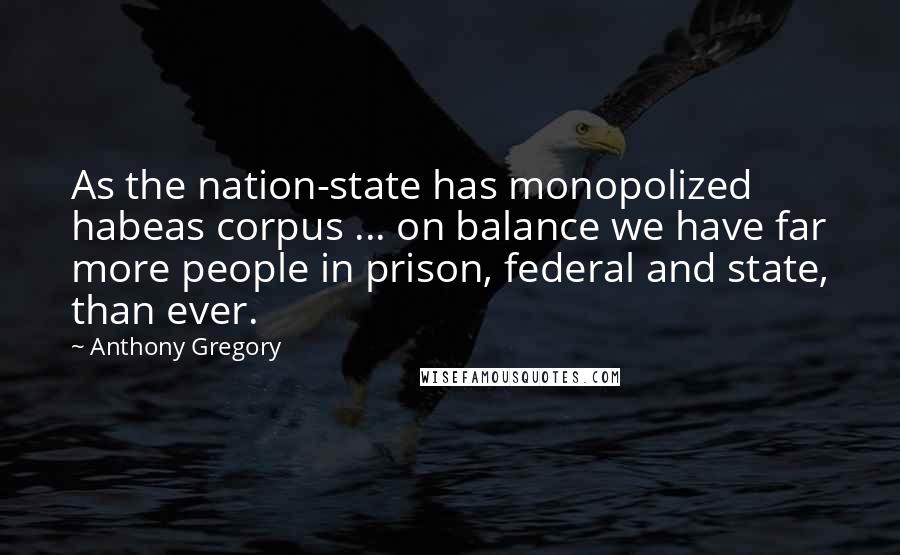 Anthony Gregory Quotes: As the nation-state has monopolized habeas corpus ... on balance we have far more people in prison, federal and state, than ever.