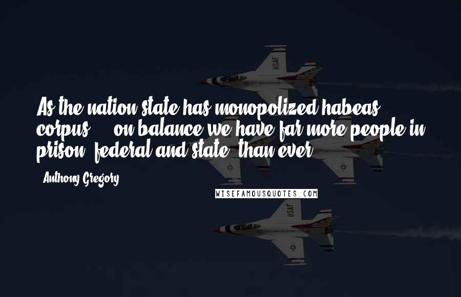 Anthony Gregory Quotes: As the nation-state has monopolized habeas corpus ... on balance we have far more people in prison, federal and state, than ever.