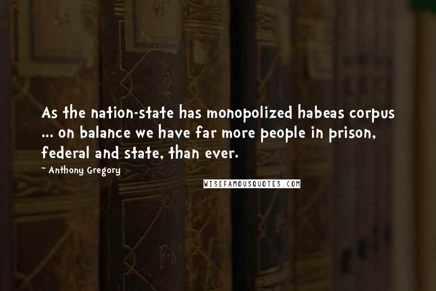 Anthony Gregory Quotes: As the nation-state has monopolized habeas corpus ... on balance we have far more people in prison, federal and state, than ever.