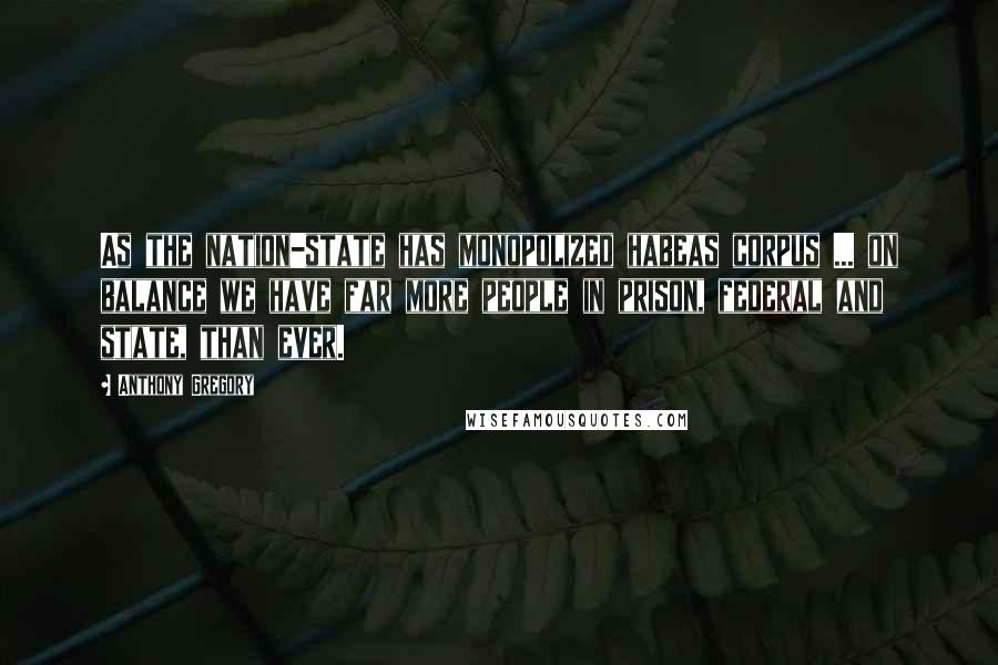 Anthony Gregory Quotes: As the nation-state has monopolized habeas corpus ... on balance we have far more people in prison, federal and state, than ever.