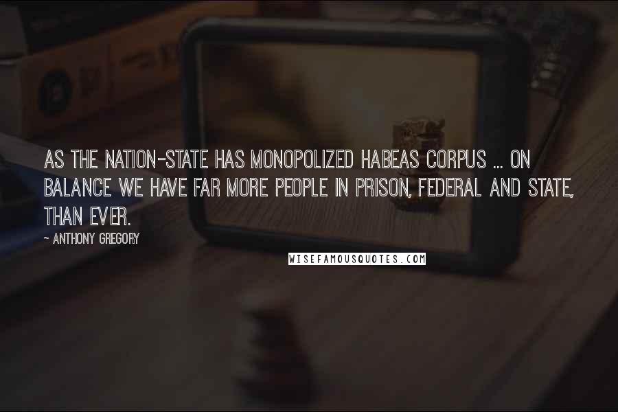 Anthony Gregory Quotes: As the nation-state has monopolized habeas corpus ... on balance we have far more people in prison, federal and state, than ever.