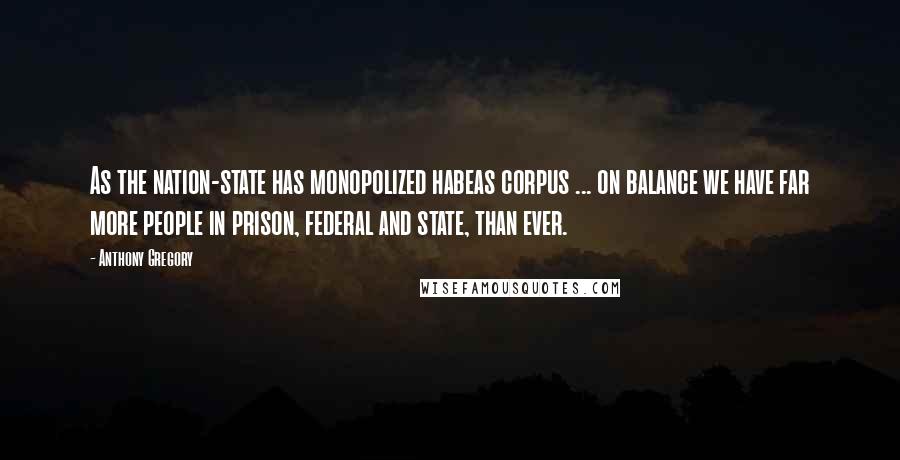 Anthony Gregory Quotes: As the nation-state has monopolized habeas corpus ... on balance we have far more people in prison, federal and state, than ever.