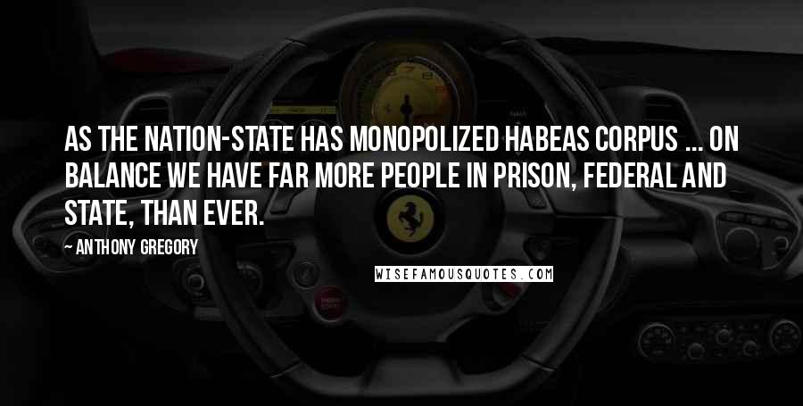 Anthony Gregory Quotes: As the nation-state has monopolized habeas corpus ... on balance we have far more people in prison, federal and state, than ever.