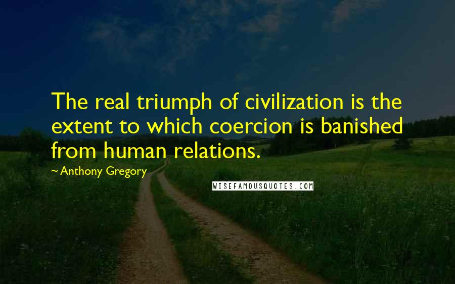 Anthony Gregory Quotes: The real triumph of civilization is the extent to which coercion is banished from human relations.