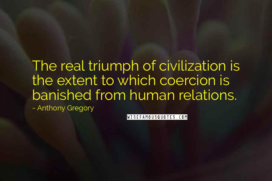 Anthony Gregory Quotes: The real triumph of civilization is the extent to which coercion is banished from human relations.