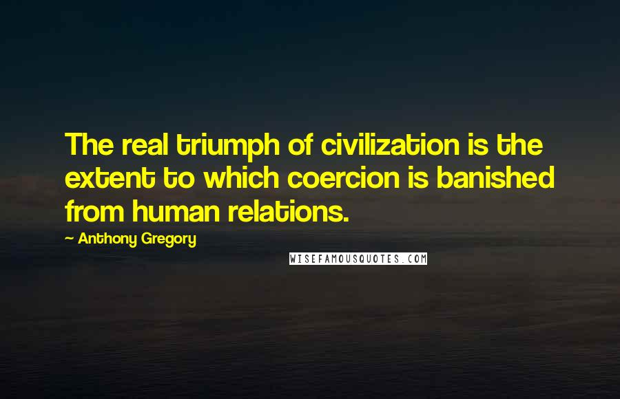 Anthony Gregory Quotes: The real triumph of civilization is the extent to which coercion is banished from human relations.