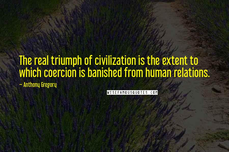 Anthony Gregory Quotes: The real triumph of civilization is the extent to which coercion is banished from human relations.