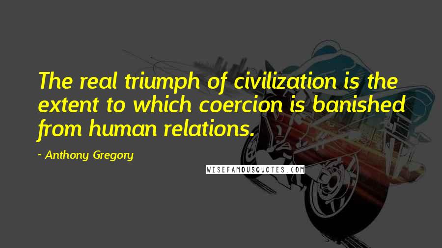 Anthony Gregory Quotes: The real triumph of civilization is the extent to which coercion is banished from human relations.