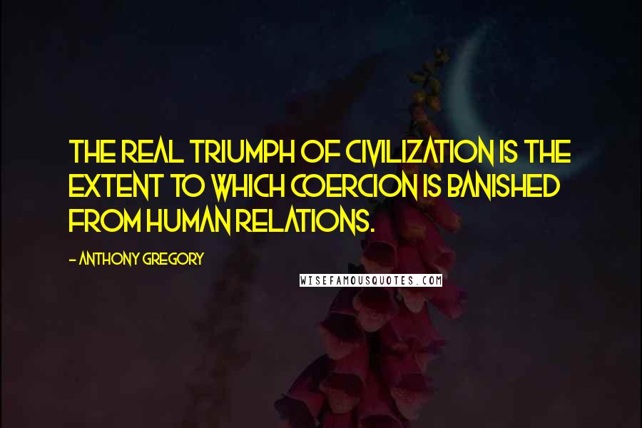 Anthony Gregory Quotes: The real triumph of civilization is the extent to which coercion is banished from human relations.