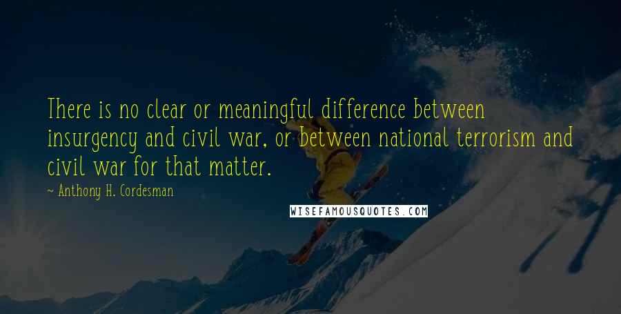 Anthony H. Cordesman Quotes: There is no clear or meaningful difference between insurgency and civil war, or between national terrorism and civil war for that matter.