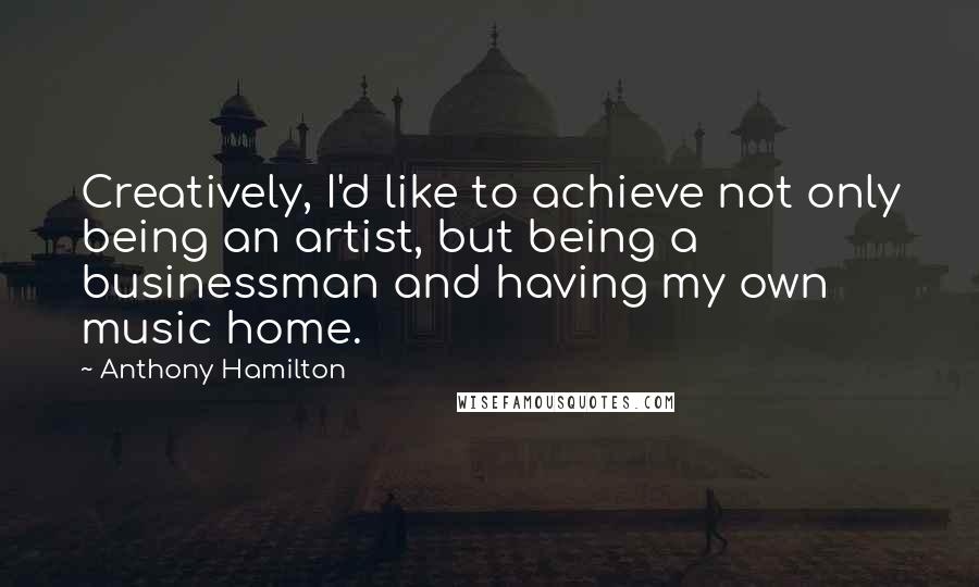 Anthony Hamilton Quotes: Creatively, I'd like to achieve not only being an artist, but being a businessman and having my own music home.