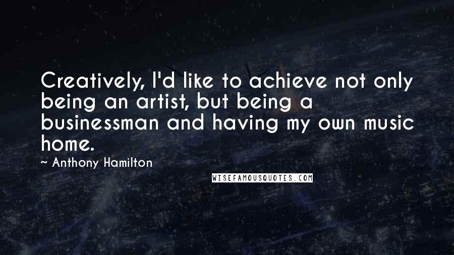 Anthony Hamilton Quotes: Creatively, I'd like to achieve not only being an artist, but being a businessman and having my own music home.