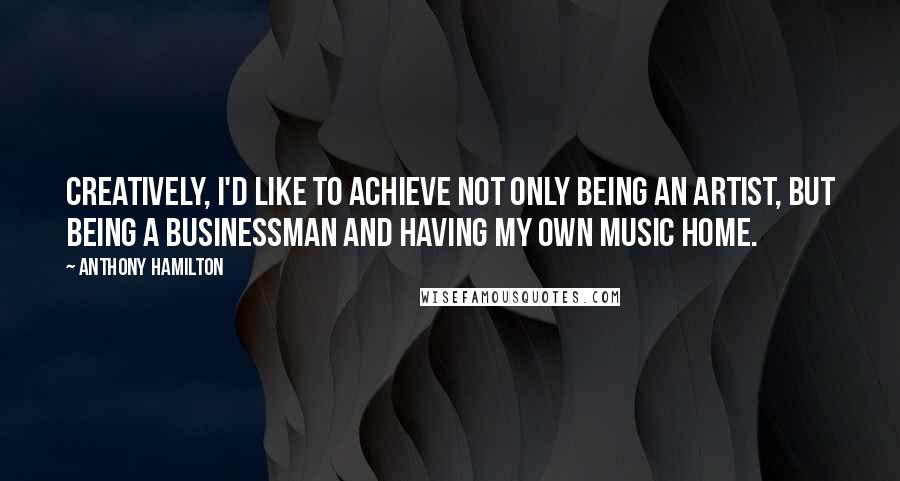 Anthony Hamilton Quotes: Creatively, I'd like to achieve not only being an artist, but being a businessman and having my own music home.