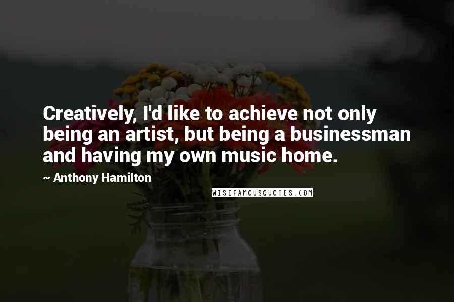 Anthony Hamilton Quotes: Creatively, I'd like to achieve not only being an artist, but being a businessman and having my own music home.