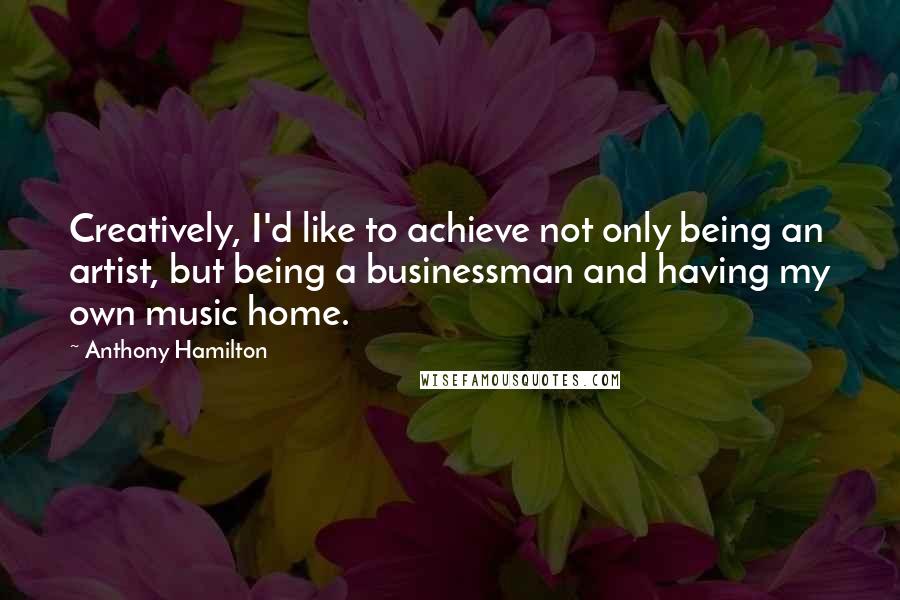 Anthony Hamilton Quotes: Creatively, I'd like to achieve not only being an artist, but being a businessman and having my own music home.