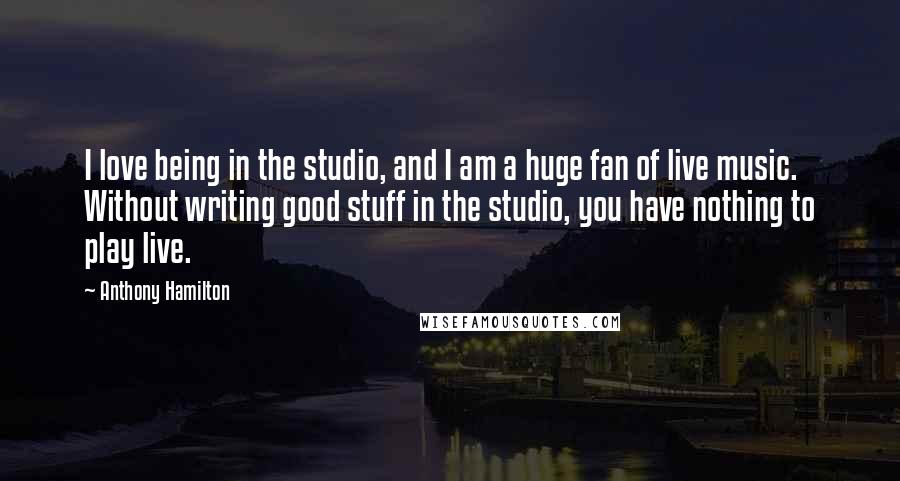 Anthony Hamilton Quotes: I love being in the studio, and I am a huge fan of live music. Without writing good stuff in the studio, you have nothing to play live.