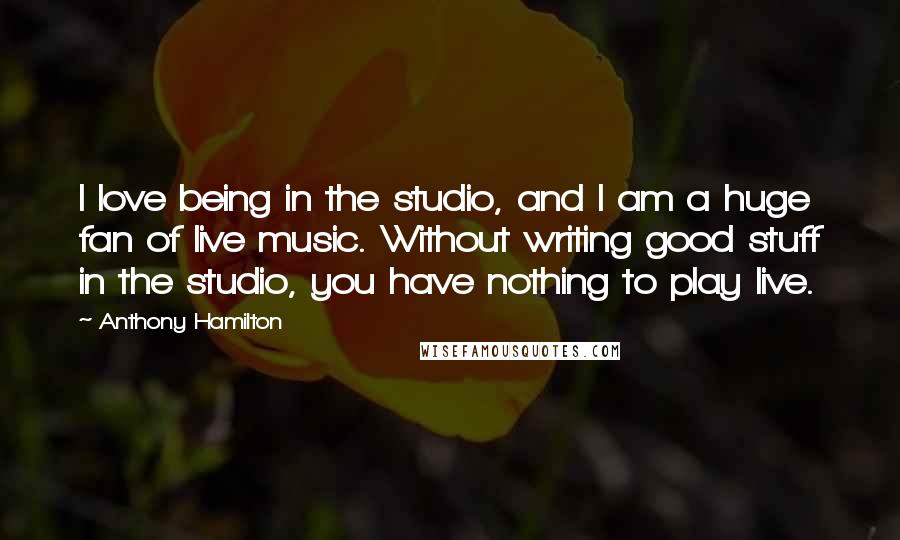 Anthony Hamilton Quotes: I love being in the studio, and I am a huge fan of live music. Without writing good stuff in the studio, you have nothing to play live.