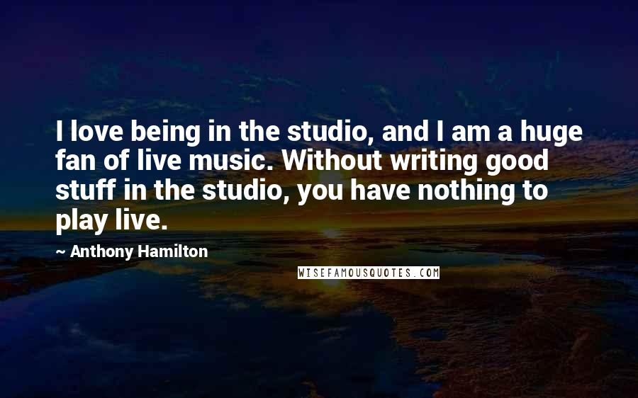 Anthony Hamilton Quotes: I love being in the studio, and I am a huge fan of live music. Without writing good stuff in the studio, you have nothing to play live.