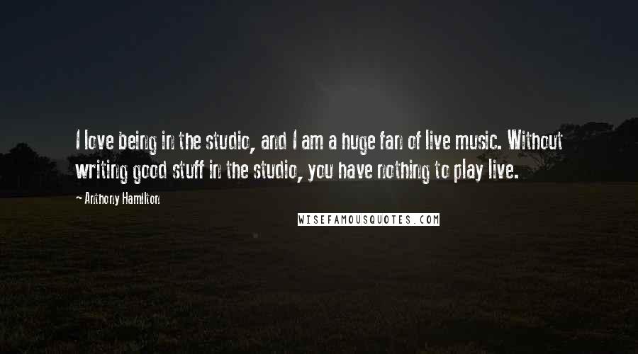 Anthony Hamilton Quotes: I love being in the studio, and I am a huge fan of live music. Without writing good stuff in the studio, you have nothing to play live.