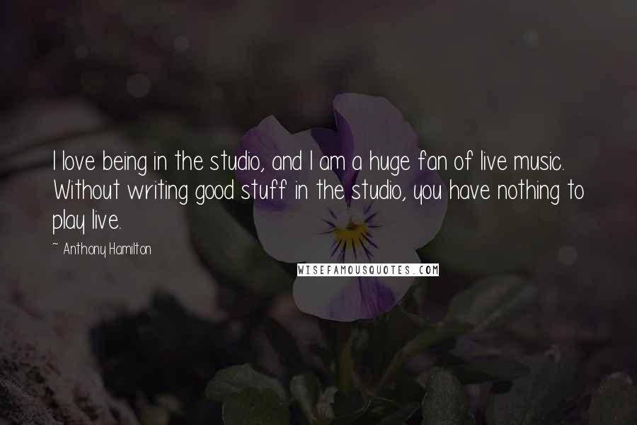 Anthony Hamilton Quotes: I love being in the studio, and I am a huge fan of live music. Without writing good stuff in the studio, you have nothing to play live.